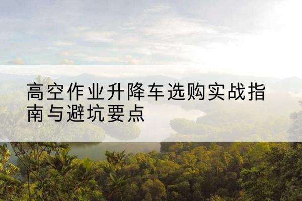 平阳升降车怎么选-高空作业升降车选购实战指南与避坑要点