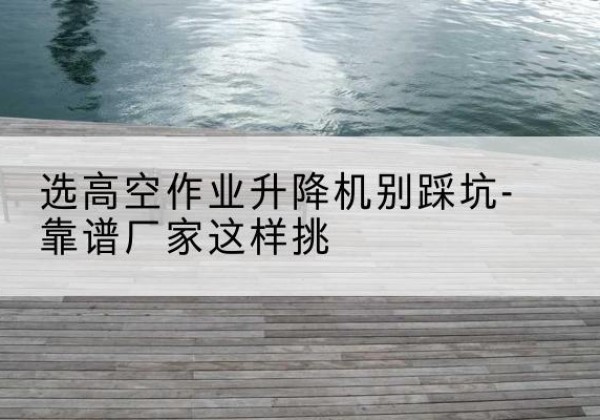 平阳剪叉式升降机厂家-选高空作业升降机别踩坑-靠谱厂家这样挑