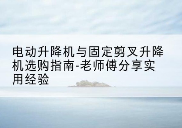 平阳电动升降机怎么选-电动升降机与固定剪叉升降机选购指南-老师傅分享实用经验