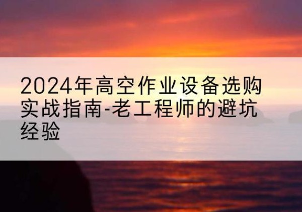 平阳高空作业升降机厂家推荐-2024年高空作业设备选购实战指南-老工程师的避坑经验
